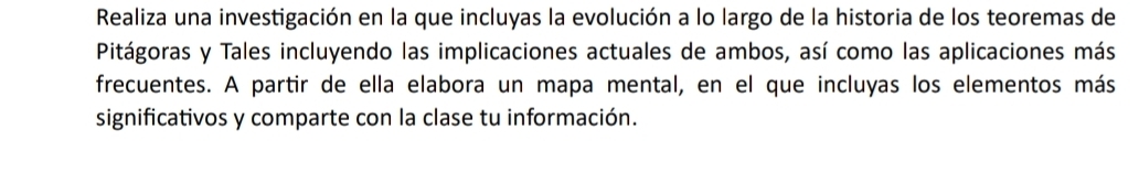 Realiza una investigación en la que incluyas la evolución a lo largo de la historia de los teoremas de 
Pitágoras y Tales incluyendo las implicaciones actuales de ambos, así como las aplicaciones más 
frecuentes. A partir de ella elabora un mapa mental, en el que incluyas los elementos más 
significativos y comparte con la clase tu información.