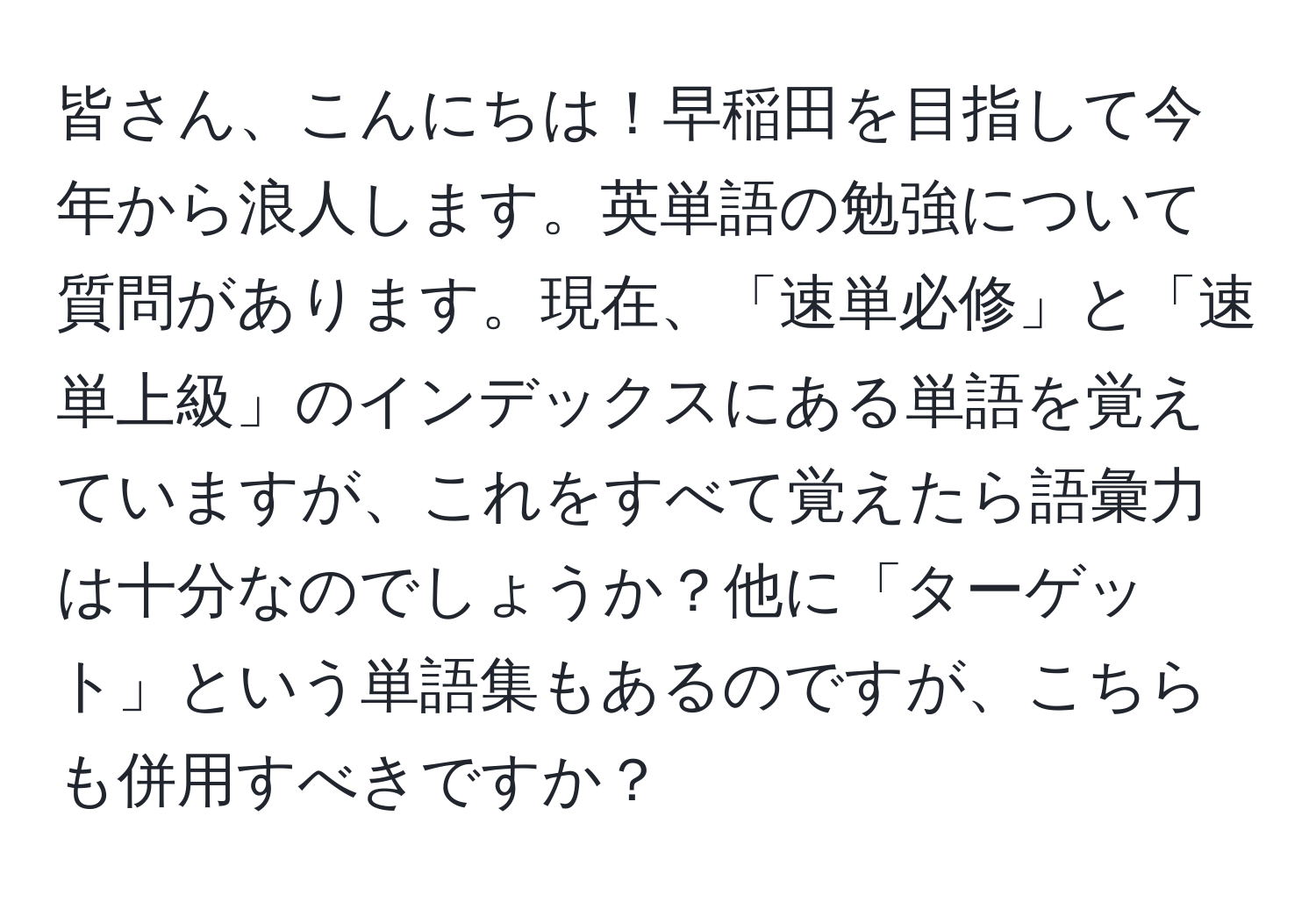 皆さん、こんにちは！早稲田を目指して今年から浪人します。英単語の勉強について質問があります。現在、「速単必修」と「速単上級」のインデックスにある単語を覚えていますが、これをすべて覚えたら語彙力は十分なのでしょうか？他に「ターゲット」という単語集もあるのですが、こちらも併用すべきですか？