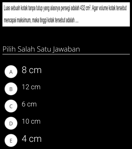 Luas sebuah kotak tanpa tutup yang alasnya persegi adalah 432cm^2. Agar volume kotak tersebut
mencapai maksimum, maka tinggi kotak tersebut adalah ....
Pilih Salah Satu Jawaban
A 8 cm
B 12 cm
C 6 cm
D 10 cm
E 4 cm