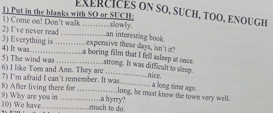 EXERCICES ON SO, SUCH, TOO, ENOUGH 
1) Put in the blanks with SO or SUCH: 
1) Come on! Don’t walk ……..slowly. 
2) I’ve never read ……an interesting book. 
3) Everything is _.. expensive these days, isn’t it? 
4) It was... 
a boring film that I fell asleep at once. 
5) The wind was _. strong. It was difficult to sleep. 
6) I like Tom and Ann. They are _nice. 
7) I’m afraid I can’t remember. It was 
_ 
a long time ago. 
8) After living there for _long, he must know the town very well. 
9) Why are you in _.a hyrry? 
10) We have_ much to do.