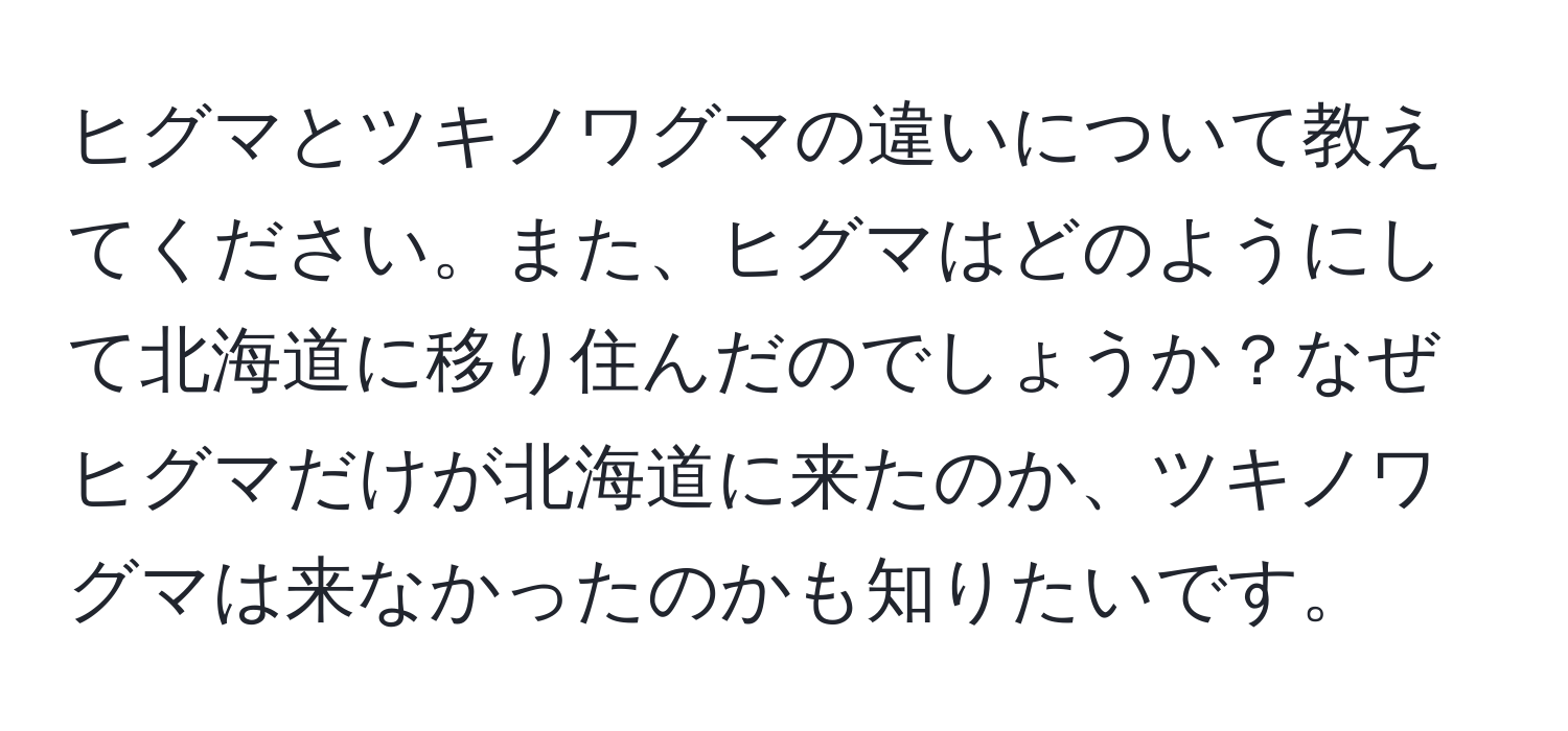 ヒグマとツキノワグマの違いについて教えてください。また、ヒグマはどのようにして北海道に移り住んだのでしょうか？なぜヒグマだけが北海道に来たのか、ツキノワグマは来なかったのかも知りたいです。