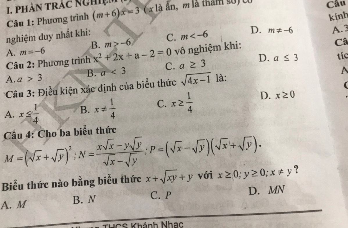 phàn trắc nghiệm
Câu 1: Phương trình (m+6)x=3 (x là ần, m là tham số) co
Câu
kính
nghiệm duy nhất khi:
D.
C. m m!= -6
B. m>-6 A. 3
A. m=-6
Câu 2: Phương trình x^2+2x+a-2=0 vô nghiệm khi:
Câ
D. a≤ 3
C. a≥ 3 tíc
B. a<3</tex> A
A. a>3 là:
Câu 3: Điều kiện xác định của biểu thức sqrt(4x-1)
(
D. x≥ 0
A. x≤  1/4 
B. x!=  1/4 
C. x≥  1/4 
Câu 4: Cho ba biểu thức
M=(sqrt(x)+sqrt(y))^2; N= (xsqrt(x)-ysqrt(y))/sqrt(x)-sqrt(y) ; P=(sqrt(x)-sqrt(y))(sqrt(x)+sqrt(y)). 
Biểu thức nào bằng biểu thức x+sqrt(xy)+y với x≥ 0; y≥ 0; x!= y ?
A. M
B. N C. P D. MN
THCS Khánh Nhạc