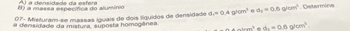 a densidade da esfera
B) a massa específica do alumínio
07- Misturam-se massas iguais de dois líquidos de densidade d_1=0.4g/cm^3 e d_2=0.6g/cm^3. Determine
a densidade da mistura, suposta homogênea.
-64a/cm^3 e d_2=0.6g/cm^3.