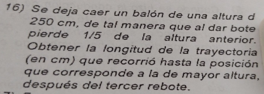 Se deja caer un balón de una altura d
250 cm, de tal manera que al dar bote 
pierde 1/5 de la altura anterior. 
Obtener la longitud de la trayectoria 
(en cm) que recorrió hasta la posición 
que corresponde à la de mayor altura, 
después del tercer rebote.