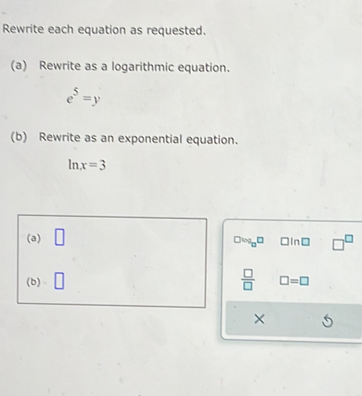 Rewrite each equation as requested. 
(a) Rewrite as a logarithmic equation.
e^5=y
(b) Rewrite as an exponential equation.
ln x=3
(a) □ □In□ □^(□)
9_□ □
 □ /□  
(b) □ =□
×