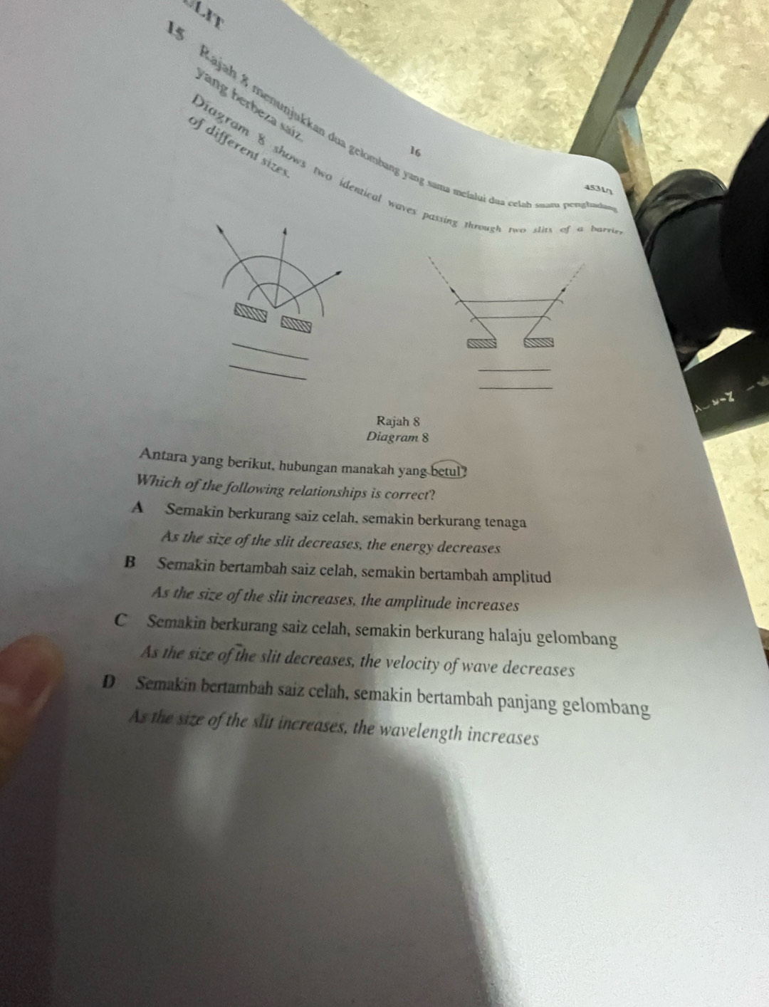 VLIT
yang herbeza saíz
3 Rajah 8 menunjukkan dua gelombang yang sama meialui daa celah snam penata
of different sizes
16
Diagram 8 shows two identical waves passing thoough two slits of a bare
453
_
_
y=
Rajah 8
Diagram 8
Antara yang berikut, hubungan manakah yang betul?
Which of the following relationships is correct?
A Semakin berkurang saiz celah, semakin berkurang tenaga
As the size of the slit decreases, the energy decreases
B Semakin bertambah saiz celah, semakin bertambah amplitud
As the size of the slit increases, the amplitude increases
C Semakin berkurang saiz celah, semakin berkurang halaju gelombang
As the size of the slit decreases, the velocity of wave decreases
D Semakin bertambah saiz celah, semakin bertambah panjang gelombang
As the size of the slit increases, the wavelength increases