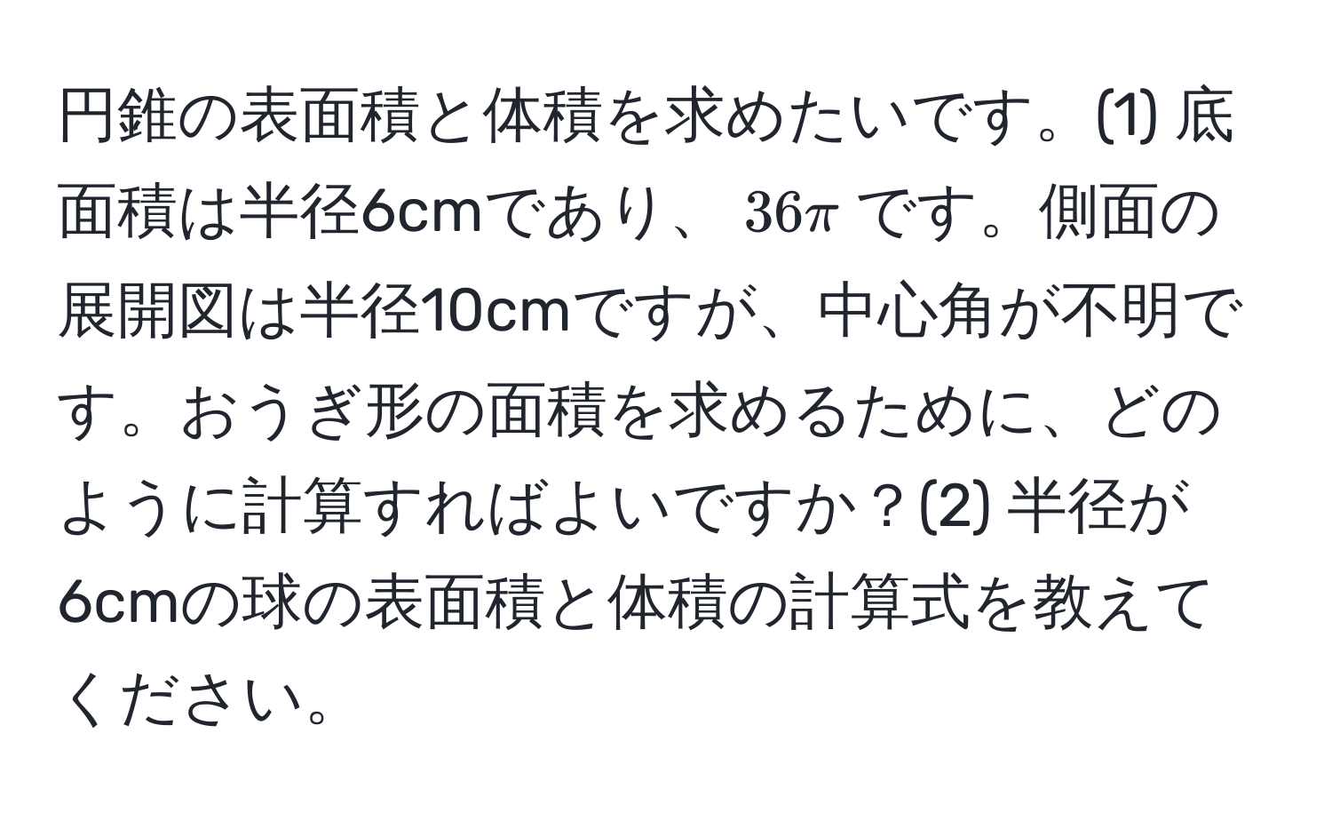 円錐の表面積と体積を求めたいです。(1) 底面積は半径6cmであり、$36π$です。側面の展開図は半径10cmですが、中心角が不明です。おうぎ形の面積を求めるために、どのように計算すればよいですか？(2) 半径が6cmの球の表面積と体積の計算式を教えてください。