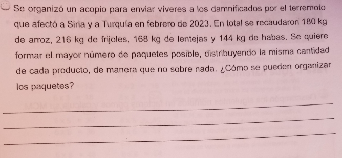 Se organizó un acopio para enviar víveres a los damnificados por el terremoto 
que afectó a Siria y a Turquía en febrero de 2023. En total se recaudaron 180 kg
de arroz, 216 kg de frijoles, 168 kg de lentejas y 144 kg de habas. Se quiere 
formar el mayor número de paquetes posible, distribuyendo la misma cantidad 
de cada producto, de manera que no sobre nada. ¿Cómo se pueden organizar 
los paquetes? 
_ 
_ 
_