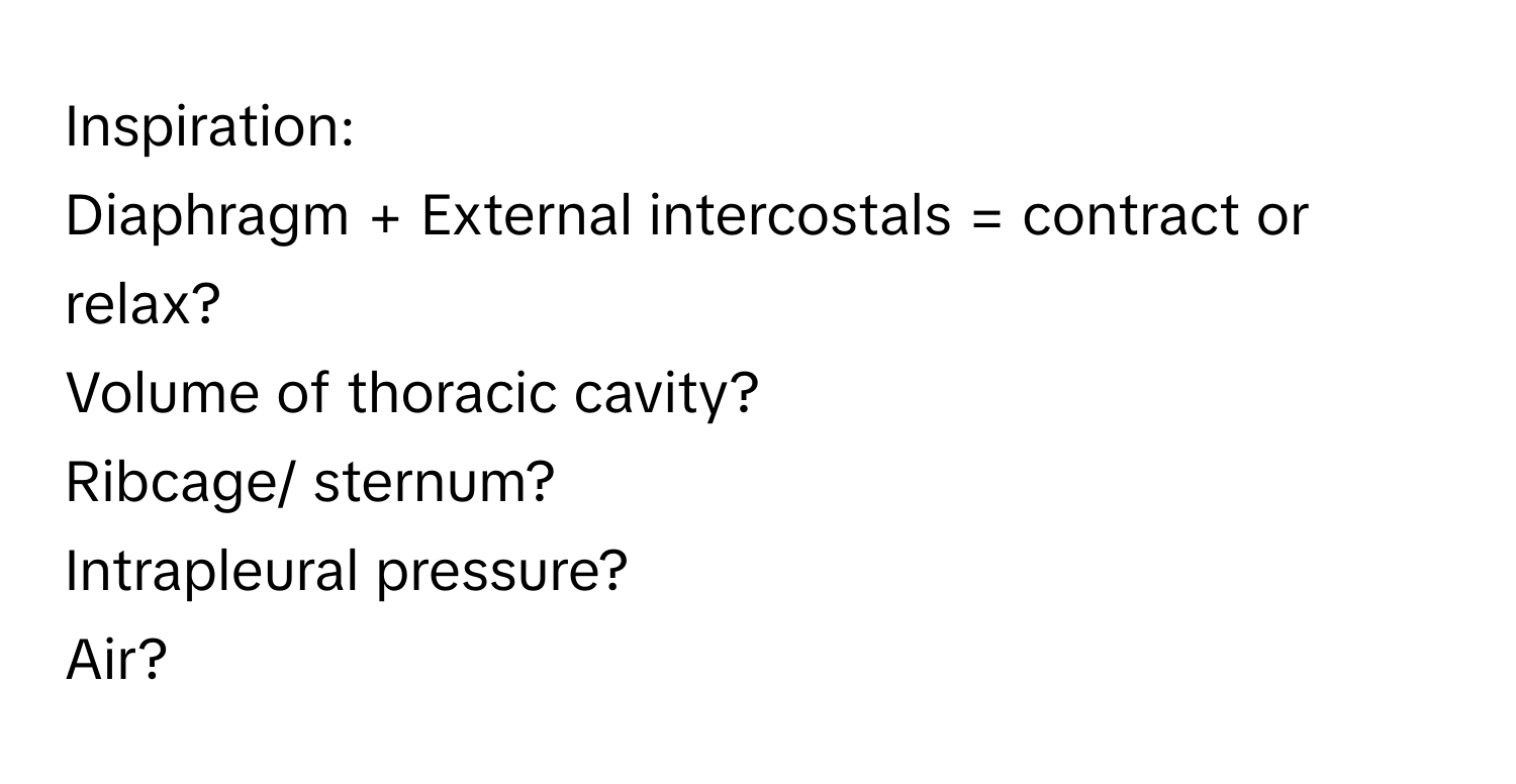 Inspiration: 
Diaphragm + External intercostals = contract or relax? 
Volume of thoracic cavity? 
Ribcage/ sternum? 
Intrapleural pressure? 
Air?