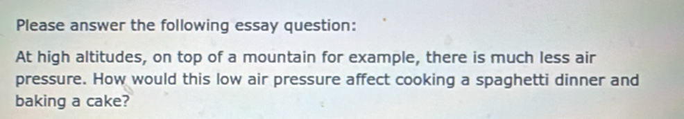 Please answer the following essay question: 
At high altitudes, on top of a mountain for example, there is much less air 
pressure. How would this low air pressure affect cooking a spaghetti dinner and 
baking a cake?