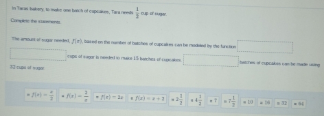 In Taras bakery, to make one batch of cupcakes, Tara needs  1/2  cup of sugar 
Complete the statements 
The amount of sugar needed f(x) , based on the number of batches of cupcakes can be modeled by the function 
cups of sugar is needed to make 15 batches of cupcakes batches of cupcakes can be made using
32 cups of sugar
f(x)= x/2  f(x)= 2/x  f(x)=2x “ f(x)=x+2 =2 1/2  4 1/2  n? 7 1/2  # 10 = 16 = 32 =6