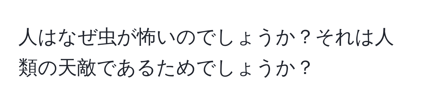 人はなぜ虫が怖いのでしょうか？それは人類の天敵であるためでしょうか？