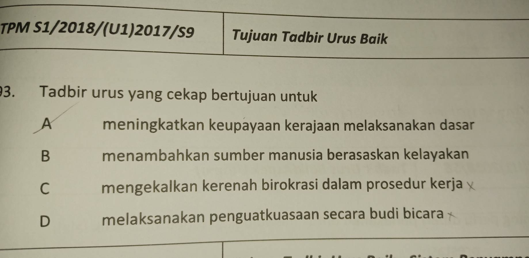 TPM S1/2018/(U1)2017/S9 Tujuan Tadbir Urus Baik
3. Tadbir urus yang cekap bertujuan untuk
A meningkatkan keupayaan kerajaan melaksanakan dasar
B menambahkan sumber manusia berasaskan kelayakan
C mengekalkan kerenah birokrasi dalam prosedur kerja
D melaksanakan penguatkuasaan secara budi bicara