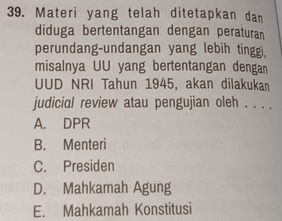 Materi yang telah ditetapkan dan
diduga bertentangan dengan peraturan
perundang-undangan yang lebih tinggi,
misalnya UU yang bertentangan dengan
UUD NRI Tahun 1945, akan dilakukan
judicial review atau pengujian oleh . . . .
A. DPR
B. Menteri
C. Presiden
D. Mahkamah Agung
E. Mahkamah Konstitusi