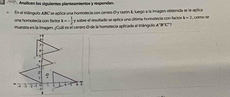 Analicen los siguientes planteamientos y respondan. 
En el triángulo ABC se aplica una homotecia con centro O y razón k, luego a la imagen obtenida se le aplica 
una homotecía con factor k=- 1/2  y sobre el resultado se aplica una última homotecia con factor k=2 , como se 
muestra en la imagen. ¿Cuál es el centro O de la homotecia aplicada al triángulo A''B''C' ?