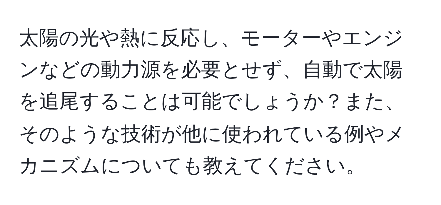 太陽の光や熱に反応し、モーターやエンジンなどの動力源を必要とせず、自動で太陽を追尾することは可能でしょうか？また、そのような技術が他に使われている例やメカニズムについても教えてください。