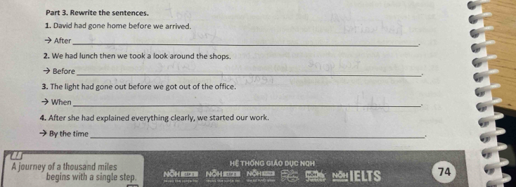 Rewrite the sentences. 
1. David had gone home before we arrived. 
After 
_ 
. 
2. We had lunch then we took a look around the shops. 
Before 
_ 
. 
3. The light had gone out before we got out of the office. 
When 
_.. 
4. After she had explained everything clearly, we started our work. 
By the time_ 
. 
A journey of a thousand miles Nöh Nöh Nöh Hệ THốnG GiáO DỤC NGH 
begins with a single step. S NIELTS 74