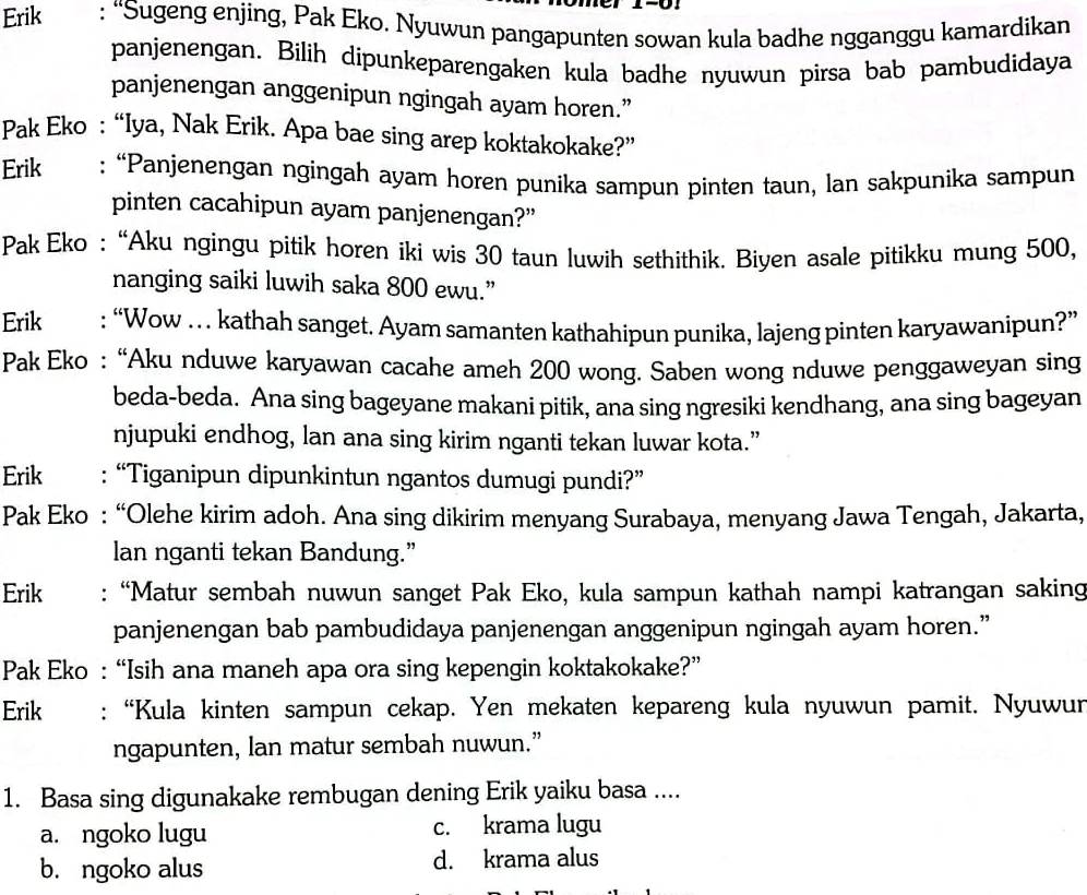 Erik : “Sugeng enjing, Pak Eko. Nyuwun pangapunten sowan kula badhe ngganggu kamardikan
panjenengan. Bilih dipunkeparengaken kula badhe nyuwun pirsa bab pambudidaya
panjenengan anggenipun ngingah ayam horen.”
Pak Eko : “Iya, Nak Erik. Apa bae sing arep koktakokake?”
Erik : “Panjenengan ngingah ayam horen punika sampun pinten taun, lan sakpunika sampun
pinten cacahipun ayam panjenengan?”
Pak Eko : “Aku ngingu pitik horen iki wis 30 taun luwih sethithik. Biyen asale pitikku mung 500,
nanging saiki luwih saka 800 ewu.”
Erik : “Wow …  kathah sanget. Ayam samanten kathahipun punika, lajeng pinten karyawanipun?”
Pak Eko : “Aku nduwe karyawan cacahe ameh 200 wong. Saben wong nduwe penggaweyan sing
beda-beda. Ana sing bageyane makani pitik, ana sing ngresiki kendhang, ana sing bageyan
njupuki endhog, lan ana sing kirim nganti tekan luwar kota.”
Erik : “Tiganipun dipunkintun ngantos dumugi pundi?”
Pak Eko : “Olehe kirim adoh. Ana sing dikirim menyang Surabaya, menyang Jawa Tengah, Jakarta,
lan nganti tekan Bandung.”
Erik : “Matur sembah nuwun sanget Pak Eko, kula sampun kathah nampi katrangan saking
panjenengan bab pambudidaya panjenengan anggenipun ngingah ayam horen.”
Pak Eko : “Isih ana maneh apa ora sing kepengin koktakokake?”
Erik : “Kula kinten sampun cekap. Yen mekaten kepareng kula nyuwun pamit. Nyuwur
ngapunten, lan matur sembah nuwun.”
1. Basa sing digunakake rembugan dening Erik yaiku basa ....
a. ngoko lugu c. krama lugu
b. ngoko alus d. krama alus