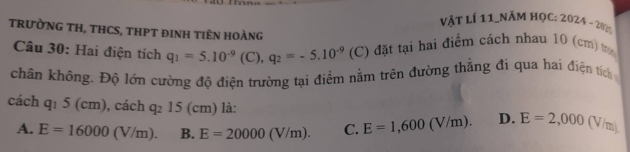 vật lí 11_năm học: 2024-202 
TRưỜNG TH, THCS, THPT ĐINH TIÊN HOÀNG
Câu 30: Hai điện tích q_1=5.10^(-9)(C), q_2=-5.10^(-9) (C) đặt tại hai điểm cách nhau 10 (cm) tr
( 
chân không. Độ lớn cường độ điện trường tại điểm nằm trên đường thẳng đi qua hai điện tích 
cách q_15(cm) , cách q_215(cm) là: V/ml 
A. E=16000(V/m). B. E=20000(V/m).
C. E=1,600(V/m). D. E=2,000