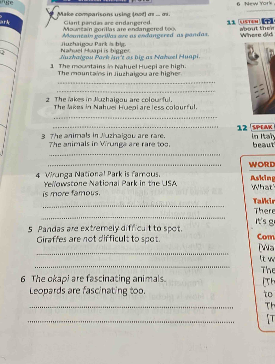 nge 6 New York 
Make comparisons using (not) as ... as. 
_ 
ark Giant pandas are endangered. 11 Listen T 
Mountain gorillas are endangered too. about their 
Mountain gorillas are as endangered as pandas. Where did 
Jiuzhaigou Park is big. 
2 
Nahuel Huapi is bigger. 
Jiuzhaigou Park isn't as big as Nahuel Huapi. 
1 The mountains in Nahuel Huepi are high. 
The mountains in Jiuzhaigou are higher. 
_ 
_ 
2 The lakes in Jiuzhaigou are colourful. 
The lakes in Nahuel Huepi are less colourful. 
_ 
_12 SPEAK 
3 The animals in Jiuzhaigou are rare. in Italy 
The animals in Virunga are rare too. beaut 
_ 
_ 
WORD 
4 Virunga National Park is famous. 
Asking 
Yellowstone National Park in the USA 
What 
is more famous. 
_ 
Talkir 
_ 
There 
t's g 
5 Pandas are extremely difficult to spot. 
Giraffes are not difficult to spot. Com 
_ 
[Wa 
_ 
It w 
The 
6 The okapi are fascinating animals. 
[Th 
Leopards are fascinating too. 
to 
_ 
Th 
_ 
[T