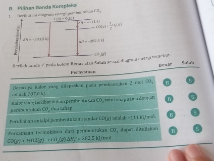 Pilihan Ganda Kompleks
erikut ini diagram energi pembentukan CO_2.
Berilah tanda √pada kolom Benar atau Sram energi tersebut.
Benar Salah
Pernyataan
Besarnya kalor yang dilepaskan pada pembentukan 2 mol CO_2 B S
adalah 787,0 kJ.
Kalor yang terlibat dalam pembentukan CO_2 satu tahap sama dengan B S
pembentukan CO_2 dua tahap.
Perubahan entalpi pembentukan standar CO(g) adalah −111 kJ/mol. B S
Persamaan termokimia dari pembentukan CO_2 dapat dituliskan B S
CO(g)+1/2O2(g)to CO_2(g)△ H_f°=282,5kJ/mol.