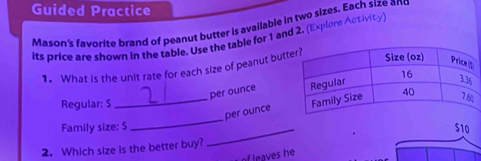 Guided Practice 
Mason's favorite brand of peanut butter is available in two sizes. Each size and 
its price are shown in the table. Use the table for 1 and 2. (Explore Activity) 
1. What is the unit rate for each size of peanut but 
per ounce 
Regular: $
_ 
_per ounce 
Family size: $ _  $10
2. Which size is the better buy? 
of leaves he