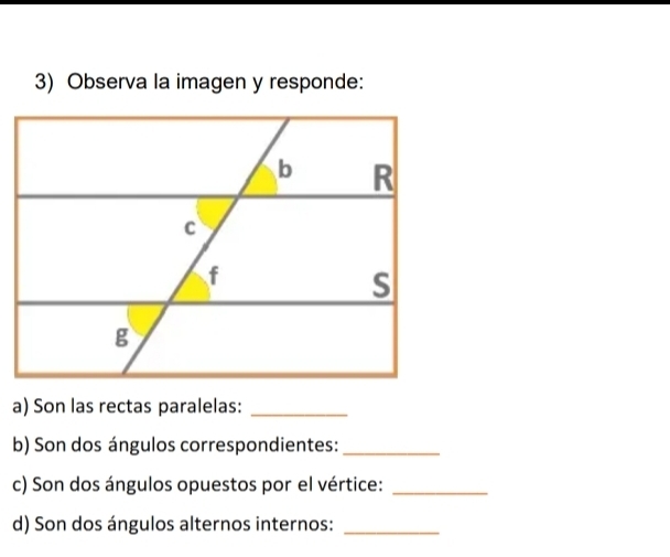 Observa la imagen y responde: 
a) Son las rectas paralelas:_ 
b) Son dos ángulos correspondientes:_ 
c) Son dos ángulos opuestos por el vértice:_ 
d) Son dos ángulos alternos internos:_