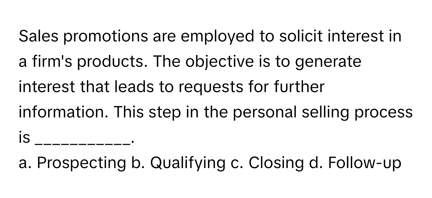 Sales promotions are employed to solicit interest in a firm's products. The objective is to generate interest that leads to requests for further information. This step in the personal selling process is ___________.

a. Prospecting b. Qualifying c. Closing d. Follow-up