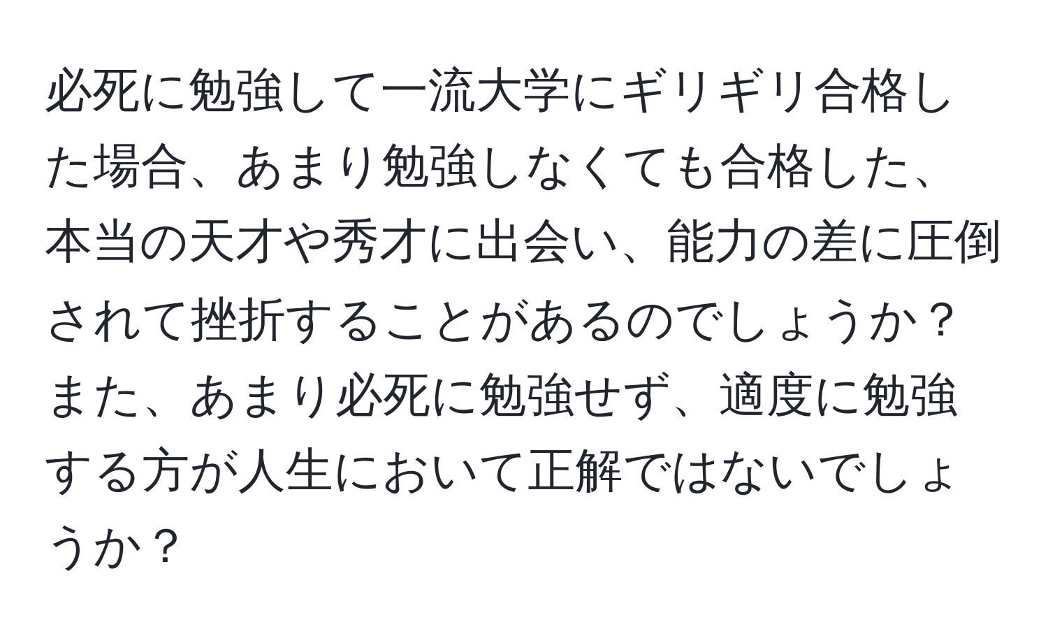 必死に勉強して一流大学にギリギリ合格した場合、あまり勉強しなくても合格した、本当の天才や秀才に出会い、能力の差に圧倒されて挫折することがあるのでしょうか？また、あまり必死に勉強せず、適度に勉強する方が人生において正解ではないでしょうか？