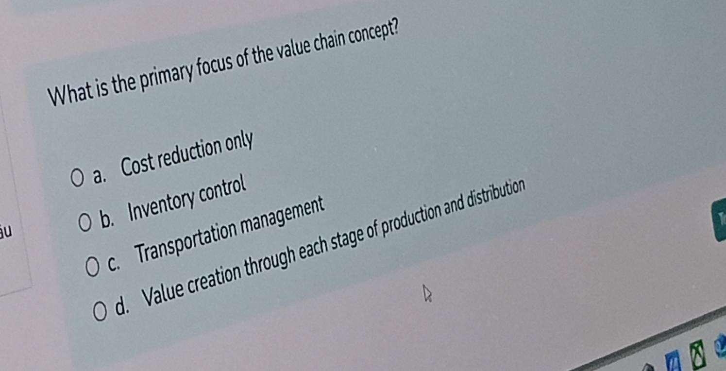 What is the primary focus of the value chain concept?
a. Cost reduction only
u
b. Inventory control
c. Transportation management
1
d. Value creation through each stage of production and distributio