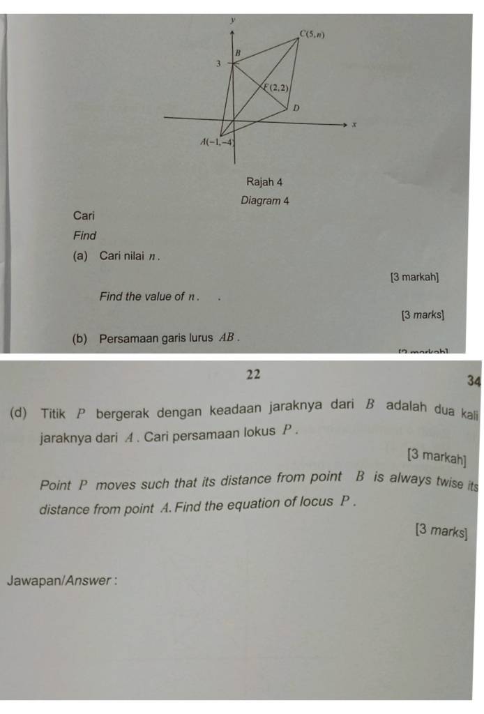 Rajah 4
Diagram 4
Cari
Find
(a) Cari nilai n .
[3 markah]
Find the value of n .
[3 marks]
(b) Persamaan garis lurus AB .
m  a    a b 
22
34
(d) Titik P bergerak dengan keadaan jaraknya dari B adalah dua kali
jaraknya dari A . Cari persamaan lokus P .
[3 markah]
Point P moves such that its distance from point B is always twise its
distance from point A. Find the equation of locus P .
[3 marks]
Jawapan/Answer :