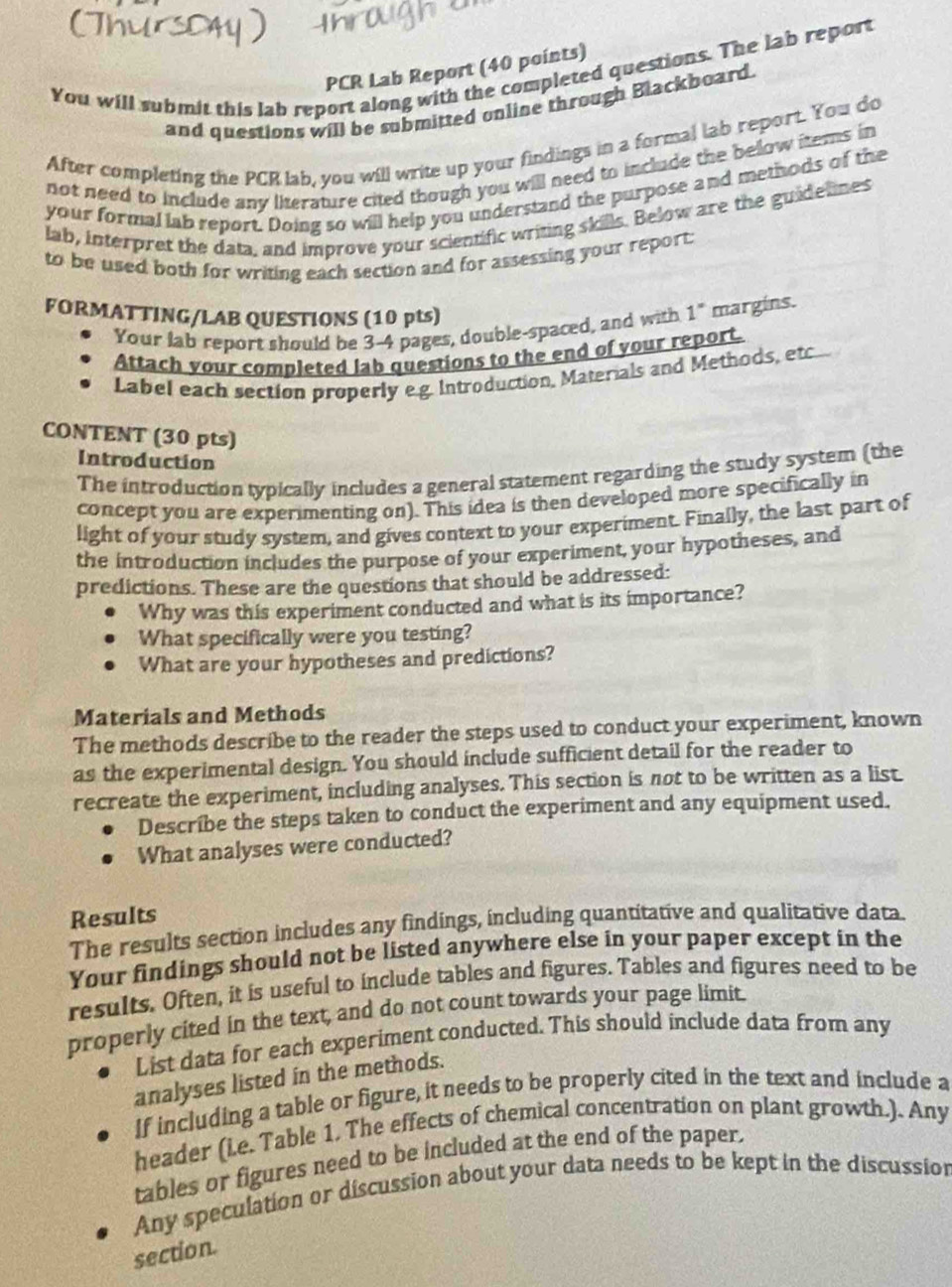 PCR Lab Report (40 points)
You will submit this lab report along with the completed questions. The lab report
and questions will be submitted online through Blackboard.
After completing the PCR lab, you will write up your findings in a formal lab report. You do
not need to include any literature cited though you will need to include the below items in
your formal lab report. Doing so will help you understand the purpose and methods of the
lab, interpret the data, and improve your scientific writing skills. Below are the guidelines
to be used both for writing each section and for assessing your report.
FORMATTING/LAB QUESTIONS (10 pts)
Your lab report should be 3-4 pages, double-spaced, and with 1° margins.
Attach your completed lab questions to the end of your report.
Label each section properly e.g. Introduction, Materials and Methods, etc
CONTENT (30 pts)
Introduction
The introduction typically includes a general statement regarding the study system (the
concept you are experimenting on). This idea is then developed more specifically in
light of your study system, and gives context to your experiment. Finally, the last part of
the introduction includes the purpose of your experiment, your hypotheses, and
predictions. These are the questions that should be addressed:
Why was this experiment conducted and what is its importance?
What specifically were you testing?
What are your hypotheses and predictions?
Materials and Methods
The methods describe to the reader the steps used to conduct your experiment, known
as the experimental design. You should include sufficient detail for the reader to
recreate the experiment, including analyses. This section is not to be written as a list.
Describe the steps taken to conduct the experiment and any equipment used.
What analyses were conducted?
Results
The results section includes any findings, including quantitative and qualitative data.
Your findings should not be listed anywhere else in your paper except in the
results. Often, it is useful to include tables and figures. Tables and figures need to be
properly cited in the text, and do not count towards your page limit.
List data for each experiment conducted. This should include data from any
analyses listed in the methods.
If including a table or figure, it needs to be properly cited in the text and include a
header (ie. Table 1. The effects of chemical concentration on plant growth.). Any
tables or figures need to be included at the end of the paper.
Any speculation or discussion about your data needs to be kept in the discussion
section.