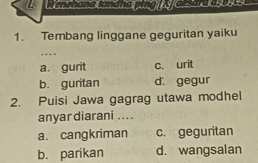 Wenchana tandnaping y Cesurd asosese
1. Tembang linggane geguritan yaiku
…
a. gurit c. urit
b. guritan d. gegur
2. Puisi Jawa gagrag utawa modhel
anyar diarani ....
a. cangkriman c. geguritan
b. parikan d. wangsalan