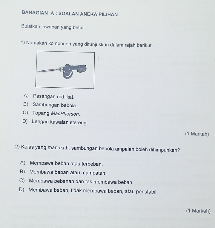 BAHAGIAN A : SOALAN ANEKA PILIHAN
Bulatkan jawapan yang betul
1) Namakan komponen yang ditunjukkan dalam rajah berikut.
A) Pasangan rod ikat.
B) Sambungan bebola.
C) Topang MacPherson.
D) Lengan kawalan stereng.
(1 Markah)
2) Kelas yang manakah, sambungan bebola ampaian boleh dihimpunkan?
A) Membawa beban atau terbeban.
B) Membawa beban atau mampatan.
C) Membawa bebanan dan tak membawa beban.
D) Membawa beban, tidak membawa beban, atau penstabil.
(1 Markah)