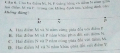 Cầu 6. Cho ba điểm M. N, P thắng hàng và điểm N năm giữa
hai điểm M và P. Trong các khãng định sau, khãng định nào
không đùng?
M N
P
A. Hai điểm M và N năm cũng phía đổi với điễm P
B. Hai điểm M và P năm khác phía đổi với điểm N.
C. Hai điểm N và P năm cũng phía đổi với điểm M.
D. Hai điểm M và N năm khác phía đổi với điệm P