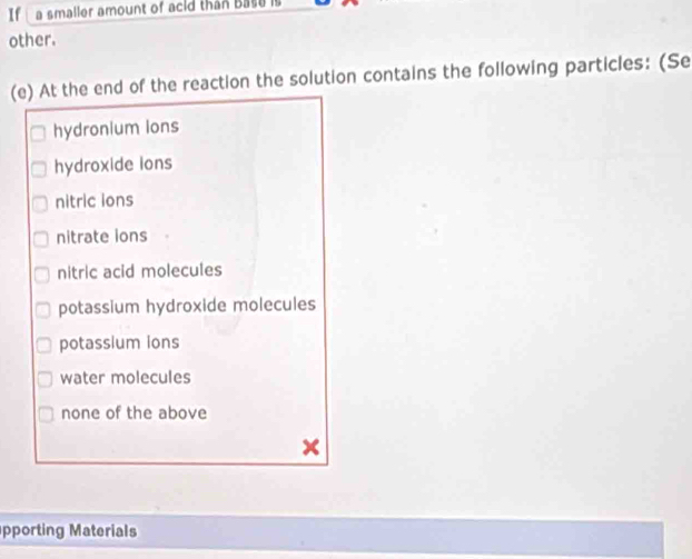 If a smaller amount of acid than Base is
other.
(e) At the end of the reaction the solution contains the following particles: (Se
hydronium lons
hydroxide ions
nitric ions
nitrate ions
nitric acid molecules
potassium hydroxide molecules
potassium ions
water molecules
none of the above
x
pporting Materials