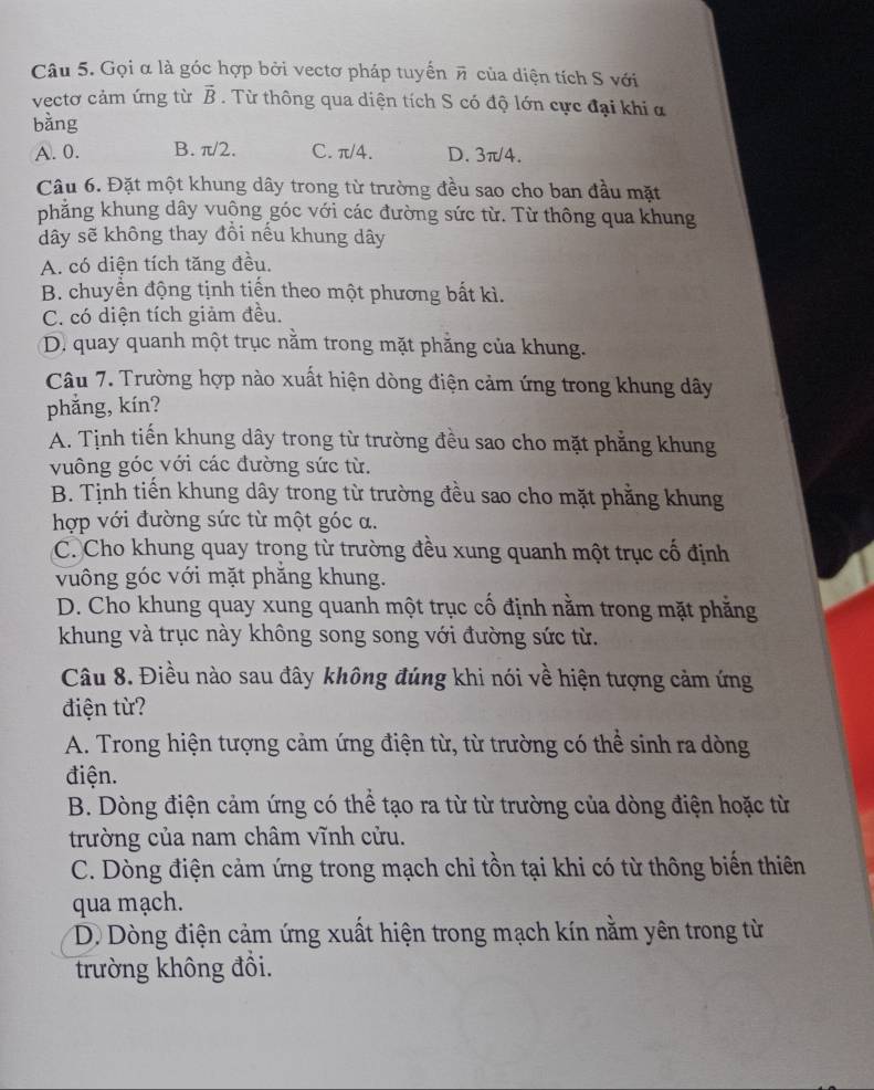 Gọi α là góc hợp bởi vectơ pháp tuyển π của diện tích S với
vectơ cảm ứng từ vector B. Từ thông qua diện tích S có độ lớn cực đại khi a
bàng
A. 0. B. π/2. C. π/4. D. 3π/4.
Câu 6. Đặt một khung dây trong từ trường đều sao cho ban đầu mặt
phẳng khung dây vuộng góc với các đường sức từ. Từ thông qua khung
dây sẽ không thay đồi nếu khung dây
A. có diện tích tăng đều.
B. chuyền động tịnh tiến theo một phương bất kì.
C. có diện tích giảm đều.
D. quay quanh một trục nằm trong mặt phẳng của khung.
Câu 7. Trường hợp nào xuất hiện dòng điện cảm ứng trong khung dây
phǎng, kín?
A. Tịnh tiến khung dây trong từ trường đều sao cho mặt phẳng khung
vuông góc với các đường sức từ.
B. Tịnh tiến khung dây trong từ trường đều sao cho mặt phẳng khung
hợp với đường sức từ một góc a.
C. Cho khung quay trong từ trường đều xung quanh một trục cố định
vuông góc với mặt phăng khung.
D. Cho khung quay xung quanh một trục cố định nằm trong mặt phẳng
khung và trục này không song song với đường sức từ.
Câu 8. Điều nào sau đây không đúng khi nói về hiện tượng cảm ứng
điện từ?
A. Trong hiện tượng cảm ứng điện từ, từ trường có thể sinh ra dòng
điện.
B. Dòng điện cảm ứng có thể tạo ra từ từ trường của dòng điện hoặc từ
trường của nam châm vĩnh cửu.
C. Dòng điện cảm ứng trong mạch chỉ tồn tại khi có từ thông biến thiên
qua mạch.
D Dòng điện cảm ứng xuất hiện trong mạch kín nằm yên trong từ
trường không đồi.