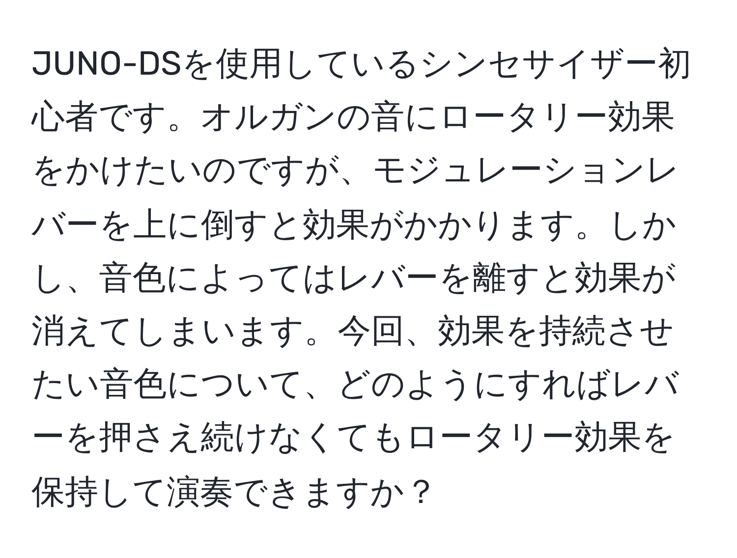 JUNO-DSを使用しているシンセサイザー初心者です。オルガンの音にロータリー効果をかけたいのですが、モジュレーションレバーを上に倒すと効果がかかります。しかし、音色によってはレバーを離すと効果が消えてしまいます。今回、効果を持続させたい音色について、どのようにすればレバーを押さえ続けなくてもロータリー効果を保持して演奏できますか？