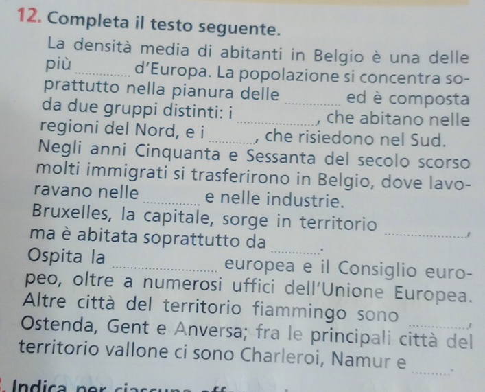 Completa il testo seguente. 
La densità media di abitanti in Belgio è una delle 
più _d’Europa. La popolazione si concentra so- 
prattutto nella pianura delle ed è composta 
da due gruppi distinti: i __, che abitano nelle 
regioni del Nord, e i _, che risiedono nel Sud. 
Negli anni Cinquanta e Sessanta del secolo scorso 
molti immigrati si trasferirono in Belgio, dove lavo- 
ravano nelle _e nelle industrie. 
_ 
Bruxelles, la capitale, sorge in territorio 
ma è abitata soprattutto da_ 
J 
Ospita la _europea e il Consiglio euro- 
peo, oltre a numerosi uffici dell'Unione Europea. 
Altre città del territorio fiammingo sono 
Ostenda, Gent e Anversa; fra le principali città del 
_ 
territorio vallone ci sono Charleroi, Namur e