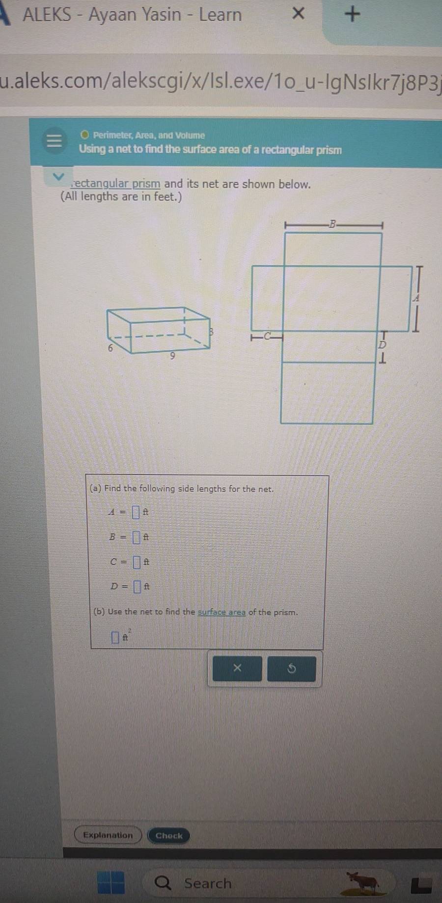 ALEKS - Ayaan Yasin - Learn X +
u.aleks.com/alekscgi/x/Isl.exe/1o_u-IgNsIkr7j8P3j
○ Perimeter, Area, and Volume
Using a net to find the surface area of a rectangular prism
rectangular prism and its net are shown below.
(All lengths are in feet.)
(a) Find the following side lengths for the net
A=□ ft
B=□ ft
C=□ ft
D=□ ft
(b) Use the net to find the surface area of the prism.
A
×
Explanation Check
Search