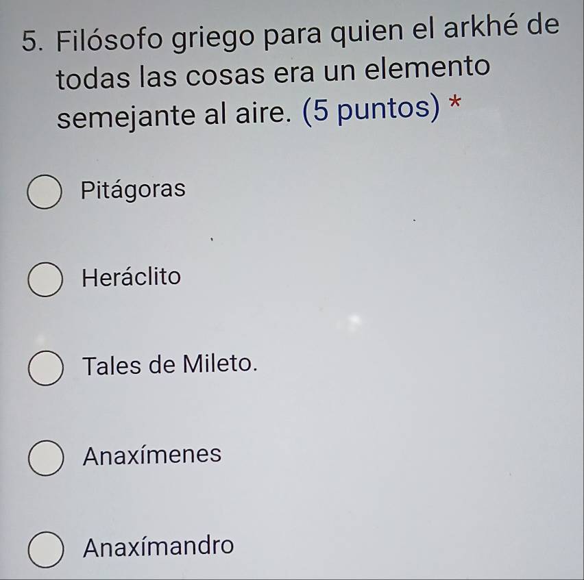 Filósofo griego para quien el arkhé de
todas las cosas era un elemento
semejante al aire. (5 puntos) *
Pitágoras
Heráclito
Tales de Mileto.
Anaxímenes
Anaxímandro