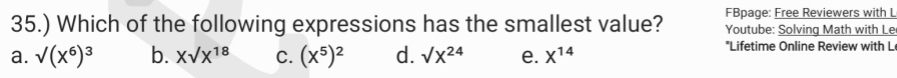 FBpage: Free Reviewers with L
35.) Which of the following expressions has the smallest value? Youtube: Solving Math with Le
a. surd (x^6)^3 b. Xsurd X^(18) C. (X^5)^2 d. sqrt(X^(24)) e. X^(14)
*Lifetime Online Review with L