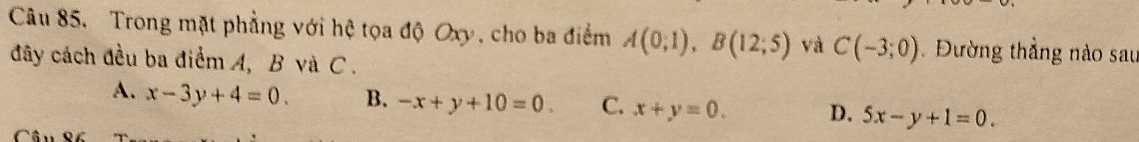 Trong mặt phẳng với hệ tọa độ Oxy, cho ba điểm A(0;1), B(12;5) và C(-3;0). Đường thẳng nào sau
đây cách đều ba điểm A, B và C.
A. x-3y+4=0.
B. -x+y+10=0. C. x+y=0. 5x-y+1=0. 
D.