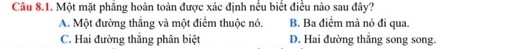 Một mặt phăng hoàn toàn được xác định nếu biết điều nào sau đây?
A. Một đường thẳng và một điểm thuộc nó. B. Ba điểm mà nó đi qua.
C. Hai đường thắng phân biệt D. Hai đường thắng song song.