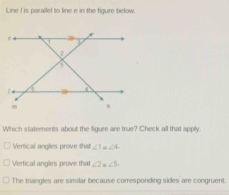 Line / is parallel to line e in the figure below.
Which statements about the figure are true? Check all that apply.
Vertical angles prove that ∠ 1≌ ∠ 4.
Vertical angles prove that ∠ 2≌ ∠ 5.
The triangles are similar because corresponding sides are congruent.