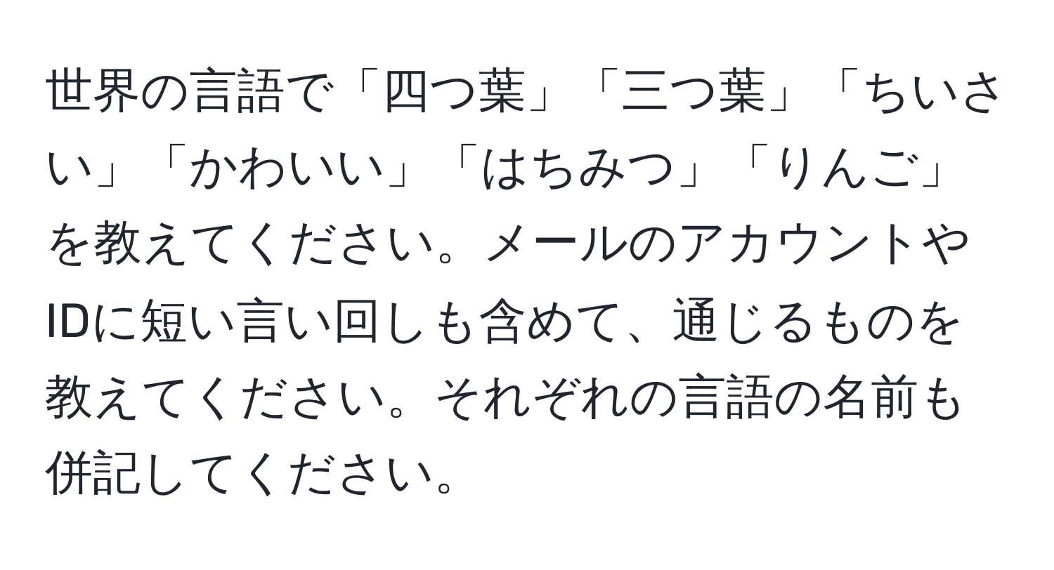 世界の言語で「四つ葉」「三つ葉」「ちいさい」「かわいい」「はちみつ」「りんご」を教えてください。メールのアカウントやIDに短い言い回しも含めて、通じるものを教えてください。それぞれの言語の名前も併記してください。