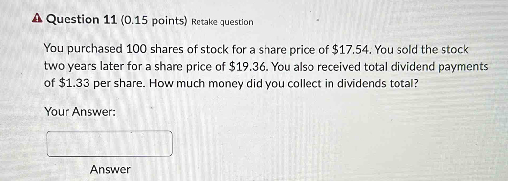 Retake question 
You purchased 100 shares of stock for a share price of $17.54. You sold the stock
two years later for a share price of $19.36. You also received total dividend payments 
of $1.33 per share. How much money did you collect in dividends total? 
Your Answer: 
Answer