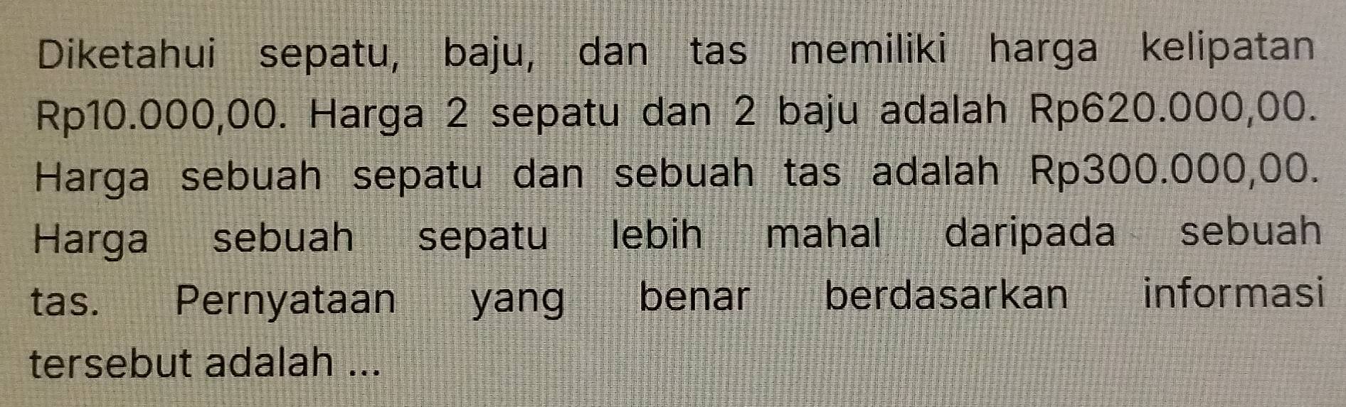 Diketahui sepatu, baju, dan tas memiliki harga kelipatan
Rp10.000,00. Harga 2 sepatu dan 2 baju adalah Rp620.000,00. 
Harga sebuah sepatu dan sebuah tas adalah Rp300.000,00. 
Harga sebuah sepatu lebih mahal daripada sebuah 
tas. Pernyataan yang benar berdasarkan informasi 
tersebut adalah ...