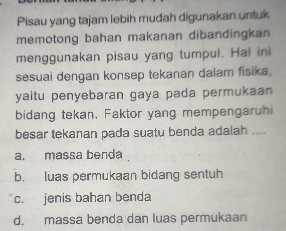 Pisau yang tajam lebih mudah digunakan untuk
memotong bahan makanan dibandingkan 
menggunakan pisau'yang tumpul. Hal ini
sesuai dengan konsep tekanan dalam fisika,
yaitu penyebaran gaya pada permukaan
bidang tekan. Faktor yang mempengaruhi
besar tekanan pada suatu benda adalah ....
a. massa benda
b. luas permukaan bidang sentuh
c. jenis bahan benda
d. massa benda dan luas permukaan