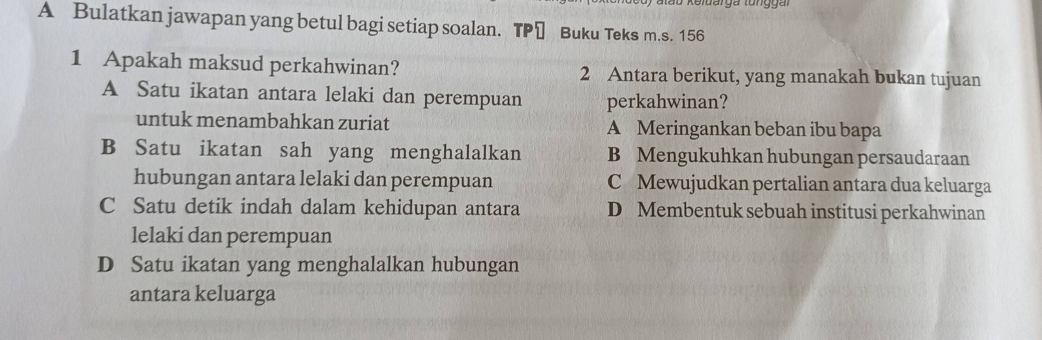 A Bulatkan jawapan yang betul bagi setiap soalan. TP≌ Buku Teks m.s. 156
1 Apakah maksud perkahwinan? 2 Antara berikut, yang manakah bukan tujuan
A Satu ikatan antara lelaki dan perempuan
perkahwinan?
untuk menambahkan zuriat A Meringankan beban ibu bapa
B Satu ikatan sah yang menghalalkan B Mengukuhkan hubungan persaudaraan
hubungan antara lelaki dan perempuan C Mewujudkan pertalian antara dua keluarga
C Satu detik indah dalam kehidupan antara D Membentuk sebuah institusi perkahwinan
lelaki dan perempuan
D Satu ikatan yang menghalalkan hubungan
antara keluarga